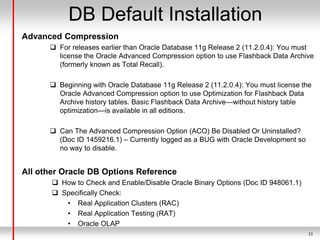 11
DB Default Installation
Advanced Compression
 For releases earlier than Oracle Database 11g Release 2 (11.2.0.4): You must
license the Oracle Advanced Compression option to use Flashback Data Archive
(formerly known as Total Recall).
 Beginning with Oracle Database 11g Release 2 (11.2.0.4): You must license the
Oracle Advanced Compression option to use Optimization for Flashback Data
Archive history tables. Basic Flashback Data Archive—without history table
optimization—is available in all editions.
 Can The Advanced Compression Option (ACO) Be Disabled Or Uninstalled?
(Doc ID 1459216.1) – Currently logged as a BUG with Oracle Development so
no way to disable.
All other Oracle DB Options Reference
 How to Check and Enable/Disable Oracle Binary Options (Doc ID 948061.1)
 Specifically Check:
• Real Application Clusters (RAC)
• Real Application Testing (RAT)
• Oracle OLAP
 