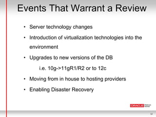 12
Events That Warrant a Review
• Server technology changes
• Introduction of virtualization technologies into the
environment
• Upgrades to new versions of the DB
i.e. 10g->11gR1/R2 or to 12c
• Moving from in house to hosting providers
• Enabling Disaster Recovery
 