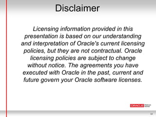13
Disclaimer
Licensing information provided in this
presentation is based on our understanding
and interpretation of Oracle's current licensing
policies, but they are not contractual. Oracle
licensing policies are subject to change
without notice. The agreements you have
executed with Oracle in the past, current and
future govern your Oracle software licenses.
 