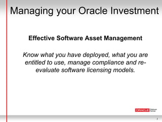 2
Managing your Oracle Investment
Effective Software Asset Management
Know what you have deployed, what you are
entitled to use, manage compliance and re-
evaluate software licensing models.
 