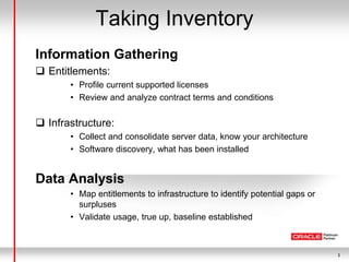 3
Taking Inventory
Information Gathering
 Entitlements:
• Profile current supported licenses
• Review and analyze contract terms and conditions
 Infrastructure:
• Collect and consolidate server data, know your architecture
• Software discovery, what has been installed
Data Analysis
• Map entitlements to infrastructure to identify potential gaps or
surpluses
• Validate usage, true up, baseline established
 