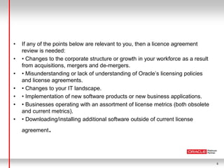 6
• If any of the points below are relevant to you, then a licence agreement
review is needed:
• • Changes to the corporate structure or growth in your workforce as a result
from acquisitions, mergers and de-mergers.
• • Misunderstanding or lack of understanding of Oracle’s licensing policies
and license agreements.
• • Changes to your IT landscape.
• • Implementation of new software products or new business applications.
• • Businesses operating with an assortment of license metrics (both obsolete
and current metrics).
• • Downloading/installing additional software outside of current license
agreement.
 