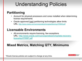 7
Understanding Policies
Partitioning
• Account for physical processors and cores installed when determining
license requirements
• Oracle approved hard partitioning technologies allow limits
URL: http://www.oracle.com/us/corporate/pricing/partitioning-070609.pdf
Licensable Environments
• All environments require licensing, few exceptions
URL: http://www.oracle.com/us/corporate/pricing/data-recovery-
licensing-070587.pdf
Mixed Metrics, Matching QTY, Minimums
*Oracle license policies are subject to change at any time.
 