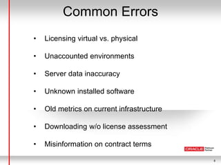 8
Common Errors
• Licensing virtual vs. physical
• Unaccounted environments
• Server data inaccuracy
• Unknown installed software
• Old metrics on current infrastructure
• Downloading w/o license assessment
• Misinformation on contract terms
 