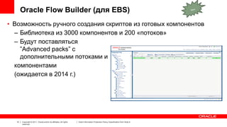 Oracle Flow Builder (для EBS)
• Возможность ручного создания скриптов из готовых компонентов
– Библиотека из 3000 компонентов и 200 «потоков»
– Будут поставляться
”Advanced packs” с
дополнительными потоками и
компонентами
(ожидается в 2014 г.)

12

Copyright © 2011, Oracle and/or its affiliates. All rights
reserved.

Insert Information Protection Policy Classification from Slide 8

 