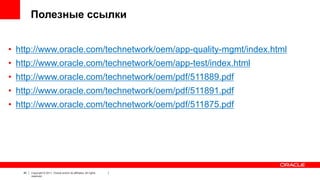 Полезные ссылки
• http://www.oracle.com/technetwork/oem/app-quality-mgmt/index.html
• http://www.oracle.com/technetwork/oem/app-test/index.html
• http://www.oracle.com/technetwork/oem/pdf/511889.pdf
• http://www.oracle.com/technetwork/oem/pdf/511891.pdf
• http://www.oracle.com/technetwork/oem/pdf/511875.pdf

40

Copyright © 2011, Oracle and/or its affiliates. All rights
reserved.

40

 