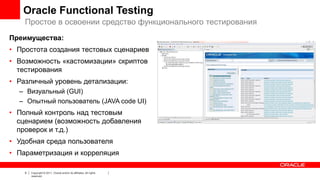 Oracle Functional Testing
Простое в освоении средство функционального тестирования
Преимущества:
• Простота создания тестовых сценариев
• Возможность «кастомизации» скриптов
тестирования
• Различный уровень детализации:
– Визуальный (GUI)
– Опытный пользователь (JAVA code UI)

• Полный контроль над тестовым
сценарием (возможность добавления
проверок и т.д.)

• Удобная среда пользователя
• Параметризация и корреляция
6

Copyright © 2011, Oracle and/or its affiliates. All rights
reserved.

 