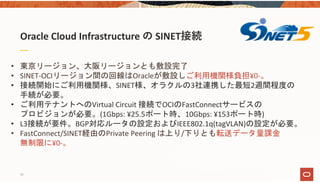 Oracle Cloud Infrastructure の SINET接続
• 東京リージョン、大阪リージョンとも敷設完了
• SINET‐OCIリージョン間の回線はOracleが敷設しご利用機関様負担¥0‐。
• 接続開始にご利用機関様、SINET様、オラクルの3社連携した最短2週間程度の
手続が必要。
• ご利用テナントへのVirtual Circuit 接続でOCIのFastConnectサービスの
プロビジョンが必要。(1Gbps: ¥25.5ポート時、10Gbps: ¥153ポート時)
• L3接続が要件。BGP対応ルータの設定およびIEEE802.1q(tagVLAN)の設定が必要。
• FastConnect/SINET経由のPrivate Peering は上り/下りとも転送データ量課金
無制限に¥0‐。
10
 