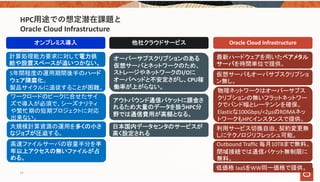 HPC⽤途での想定潜在課題と
Oracle Cloud Infrastructure
オンプレミス導入 他社クラウドサービス Oracle Cloud Infrastructure
大規模計算資源の運用を多くの小さ
なジョブが圧迫する。
ワークロードのピークに合せたサイ
ズで導入が必須で、シーズナリティ
や繁忙期の短期プロジェクトに対応
出来ない。
高速ファイルサーバの容量半分を半
年以上アクセスの無いファイルが占
める。
5年間程度の運用期間後半のハード
ウェア陳腐化。
製品サイクルに追従することが困難。
計算処理能力要求に対して電力供
給や設置スペースが追いつかない。
オーバーサプスクリプションのある
仮想サーバとネットワークのため、
ストレージやネットワークのI/Oに
オーバヘッドと不安定さがし、CPU稼
働率が上がらない。
アウトバウンド通信パケットに課金さ
れるため大量のデータを扱うHPC分
野では通信費用が高額となる。
最新ハードウェアを用いたベアメタル
サーバを時間単位で提供。
仮想サーバもオーバサブスクリプショ
ン無し。
物理ネットワークはオーバーサブス
クリプションの無いフラットネットワー
クでバンド幅とレーテンシを確保。
Elasticな100Gbps/<2μsのRDMAネッ
トワークもHPCインスタンスで提供。
利用サービス切換自由、契約変更無
しにテクノロジリフレッシュ可能。
Outbound Traffic 毎月10TBまで無料。
閉域接続では通信パケット無制限に
無料。
日本国内データセンタのサービスが
高く設定される
低価格 IaaSをWW同一価格で提供。
14
 
