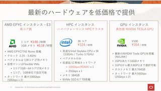 17 Confidential – © 2019 Oracle Internal/Restricted/Highly Restricted 
AMD EPYC インスタンス ‒ E3 HPC インスタンス GPU インスタンス
⾼コア数 ハイパフォーマンス HPCクラスタ ⾼性能 NVIDIA TESLA GPU
36 コア
324 / 時間
V100
354 / 時間
• AMD EPYC7742 Rome 搭載
• クロック 2.24 - 3.4GHz
• ベアメタルは 128コア 2TBメモリ
• 仮想マシンはFlexible VMs
• 1コア1GB〜64コア1TBメモリ
• 1コア、1GB単位で設定可能
• ネットワーク 最⼤100Gbps
(50Gbps x 2)
• ⾼速なIntel Skylake CPU x 36
(3.0GHz / Turbo 3.7GHz)
• ベアメタルのみ
• 低遅延/広帯域ネットワーク
• 100Gbps(RDMA) x 1
• 25Gbps x 1
• メモリ 384GB
• NVMe SSD 6.7 TB搭載
• 最新のNVIDIA Tesla GPUを搭載
(NVLINK)
• 1GPUあたり16GBメモリ
• 1GPUから最⼤8GPUまで選択可能
• ホストメモリ 最⼤764GB
• ネットワーク 最⼤50Gbps
(25Gbps x 2)
最新のハードウェアを低価格で提供
1 コア 3.00 /時間
1GB メモリ 0.18 /時間
 