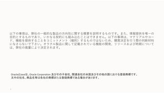 OracleとJavaは、Oracle Corporation 及びその子会社、関連会社の米国及びその他の国における登録商標です。
文中の社名、商品名等は各社の商標または登録商標である場合があります。
以下の事項は、弊社の⼀般的な製品の⽅向性に関する概要を説明するものです。また、情報提供を唯⼀の
⽬的とするものであり、いかなる契約にも組み込むことはできません。以下の事項は、マテリアルやコー
ド、機能を提供することをコミットメント（確約）するものではないため、購買決定を⾏う際の判断材料
になさらないで下さい。オラクル製品に関して記載されている機能の開発、リリースおよび時期について
は、弊社の裁量により決定されます。
2
 