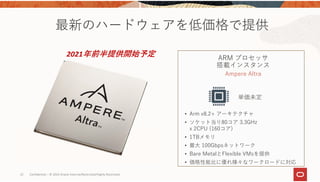 22 Confidential – © 2019 Oracle Internal/Restricted/Highly Restricted 
最新のハードウェアを低価格で提供
ARM プロセッサ
搭載インスタンス
Ampere Altra
単価未定
• Arm v8.2+ アーキテクチャ
• ソケット当り80コア 3.3GHz
x 2CPU (160コア)
• 1TBメモリ
• 最⼤ 100Gbpsネットワーク
• Bare MetalとFlexible VMsを提供
• 価格性能⽐に優れ様々なワークロードに対応
2021年前半提供開始予定
 