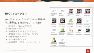 • HPC コマンド (ocihpcコマンド)
• HPC GUIテンプレート
• 流体計算⽤クラスタ・テンプレート
• ⾼性能ファイル・システム・テンプレート
• AI/機械学習⽤イメージ
• ゲノム解析⽤イメージ
• GPU 仮想ワークステーション・イメージ
HPCソリューション
30
CAE、グラフィックス・ワークステーション、⾼性能スト
レージ、AI、
ゲノム解析など、様々なHPCソリューションを提供
Copyright © 2020, Oracle and/or its affiliates 
 