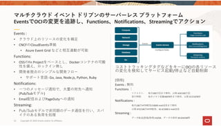 52 Copyright © 2020 Oracle and/or its affiliates.
コストトラッキングタグなどをキーにOCIの各リソース
の変化を検知してサービス起動/停⽌など⾃動制御
[価格]
Events : 無料
Functions ：
リクエスト:  毎⽉200万回まで無料、以降 ¥24/100万回
実⾏時間:  毎⽉メモリ容量400TB秒まで無料、以降 ¥17/10TB秒
Notifications : 
毎⽉100万HTTP配信/1000E‐mail送信まで無料
以降 ¥72/100万HTTP配信、¥2.4/1000 E‐mail送信
Streaming : 
データ転送(登録/取得) ¥3/GB、データの保存 ¥0.024/GB時
Events :  
• クラウド上のリソースの変化を補⾜
• CNCFのCloudEvents準拠
• Azure Event Grid などと相互連動が可能
Functions: 
• OSSのFn Projectをベースとし、Dockerコンテナの可搬
性を備え、ロックイン無し
• 開発者視点のシンプルな開発フロー
• サポート⾔語: Go, Java, Node.js, Python, Ruby
Notifications:
• ⼀つのメッセージ通知で、⼤量の宛先へ通知
(Pub/Subモデル)
• Email配信およびPageDutyへの通知
Streaming: 
• Pub/Subモデルで⾮同期のデータ通信を⾏い、スパ
イクのある負荷を処理
マルチクラウド イベント ドリブンのサーバーレス プラットフォーム
EventsでOCIの変更を追跡し、Functions、Notifications、Streamingでアクション
 