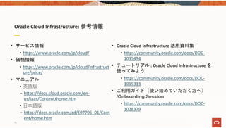 Oracle Cloud Infrastructure: 参考情報
 サービス情報
• https://www.oracle.com/jp/cloud/
 価格情報
• https://www.oracle.com/jp/cloud/infrastruct
ure/price/
 マニュアル
• 英語版
‐ https://docs.cloud.oracle.com/en‐
us/iaas/Content/home.htm
• ⽇本語版
‐ https://docs.oracle.com/cd/E97706_01/Cont
ent/home.htm
 Oracle Cloud Infrastructure 活⽤資料集
• https://community.oracle.com/docs/DOC‐
1035494
 チュートリアル : Oracle Cloud Infrastructure を
使ってみよう
• https://community.oracle.com/docs/DOC‐
1019313
 ご利⽤ガイド（使い始めていただく⽅へ）
/Onboarding Session
• https://community.oracle.com/docs/DOC‐
1028379
75
 