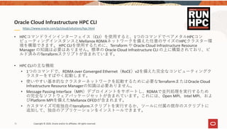 78 Copyright © 2020, Oracle and/or its affiliates. All rights reserved.  
• HPCコマンドラインインターフェイス（CLI）を使⽤すると、1つのコマンドでベアメタルHPCコン
ピューティングインスタンスとMellanox RDMAネットワークを備えた任意のサイズのHPCクラスター環
境を構築できます。 HPC CLIを使⽤するために、Terraform や Oracle Cloud Infrastructure Resource 
Manager の知識は必要はありません。標準の Oracle Cloud Infrastructure CLI の上に構築されており、ビ
ルド済みのTerraformスクリプトが含まれています。
• HPC CLIの主な機能
• 1つのコマンドで、RDMA over Converged Ethernet（RoCE）v2を備えた完全なコンピューティングク
ラスターをすばやく起動します。
• 使いやすい基本的なクラスターネットワークを起動するために必要なTerraformまたはOracle Cloud 
Infrastructure Resource Managerの知識は必要ありません。
• Message Passing Interface（MPI）デプロイメントをサポートし、RDMAで並列処理を実⾏するため
の完全なソフトウェアパッケージセットが含まれています。これには、Open MPI、Intel MPI、およ
びPlatform MPIを備えたMellanox OFEDが含まれます。
• カスタマイズ可能独⾃のterraformスクリプトを実⾏するか、ツールに付属の既存のスクリプトに
追加して、独⾃のアプリケーションをインストールできます。
Oracle Cloud Infrastructure HPC CLI
https://www.oracle.com/jp/cloud/solutions/hpc.html
 