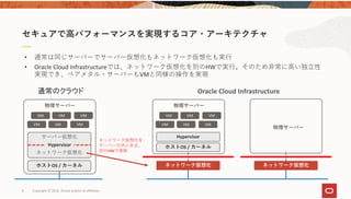 8 Copyright © 2020, Oracle and/or its affiliates
セキュアで⾼パフォーマンスを実現するコア・アーキテクチャ
サーバー仮想化
ネットワーク仮想化
Hypervisor
VM VM VM
VM VM VM
ホストOS / カーネル
Hypervisor
VM VM VM
VM VM VM
ホストOS / カーネル
ネットワーク仮想化 ネットワーク仮想化
通常のクラウド Oracle Cloud Infrastructure 
ネットワーク仮想化を
サーバーの外にある、
別のHWで実施
• 通常は同じサーバーでサーバー仮想化もネットワーク仮想化も実⾏
• Oracle Cloud Infrastructureでは、ネットワーク仮想化を別のHWで実⾏。そのため⾮常に⾼い独⽴性
実現でき、ベアメタル・サーバーもVMと同様の操作を実現
物理サーバー 物理サーバー
物理サーバー
 
