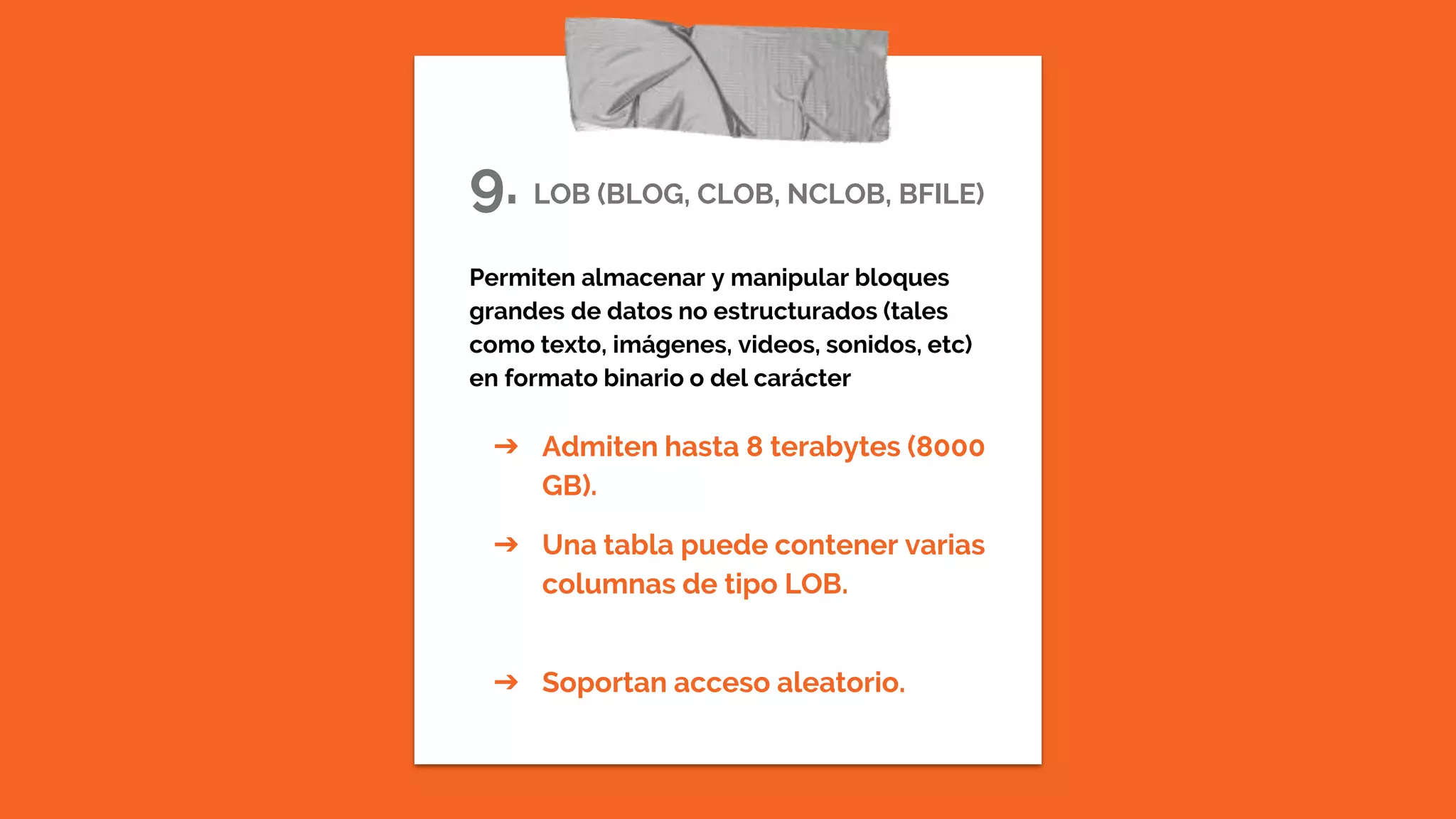 9. LOB (BLOG, CLOB, NCLOB, BFILE)
Permiten almacenar y manipular bloques
grandes de datos no estructurados (tales
como texto, imágenes, videos, sonidos, etc)
en formato binario o del carácter
➔ Admiten hasta 8 terabytes (8000
GB).
➔ Una tabla puede contener varias
columnas de tipo LOB.
➔ Soportan acceso aleatorio.
 
