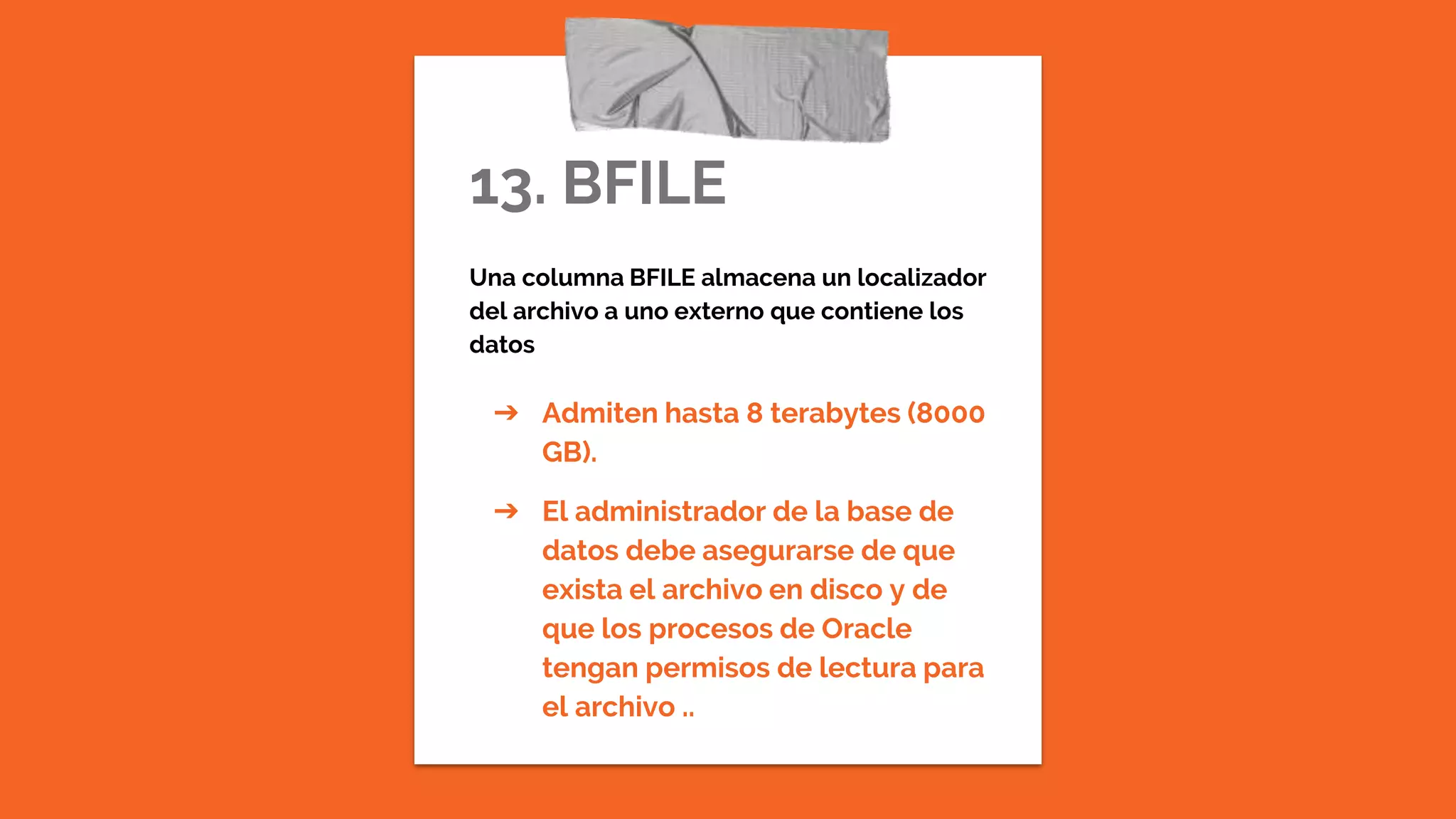 13. BFILE
Una columna BFILE almacena un localizador
del archivo a uno externo que contiene los
datos
➔ Admiten hasta 8 terabytes (8000
GB).
➔ El administrador de la base de
datos debe asegurarse de que
exista el archivo en disco y de
que los procesos de Oracle
tengan permisos de lectura para
el archivo ..
 