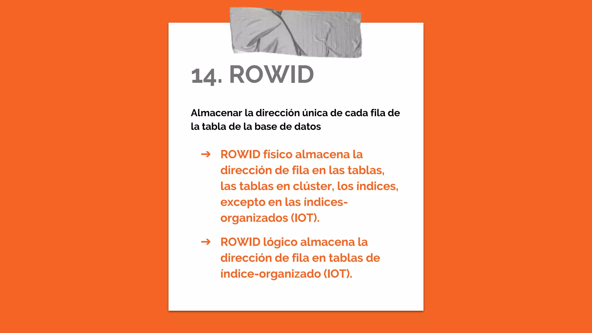 14. ROWID
Almacenar la dirección única de cada fila de
la tabla de la base de datos
➔ ROWID físico almacena la
dirección de fila en las tablas,
las tablas en clúster, los índices,
excepto en las índices-
organizados (IOT).
➔ ROWID lógico almacena la
dirección de fila en tablas de
índice-organizado (IOT).
 