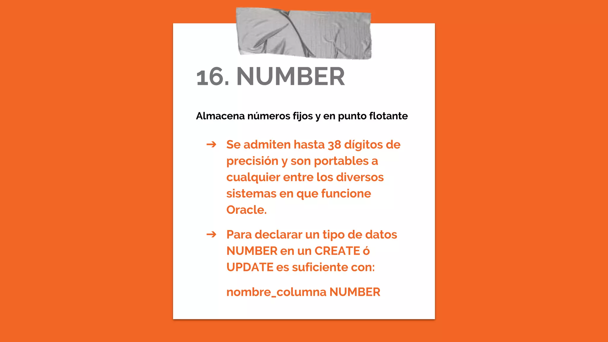 16. NUMBER
Almacena números fijos y en punto flotante
➔ Se admiten hasta 38 dígitos de
precisión y son portables a
cualquier entre los diversos
sistemas en que funcione
Oracle.
➔ Para declarar un tipo de datos
NUMBER en un CREATE ó
UPDATE es suficiente con:
nombre_columna NUMBER
 
