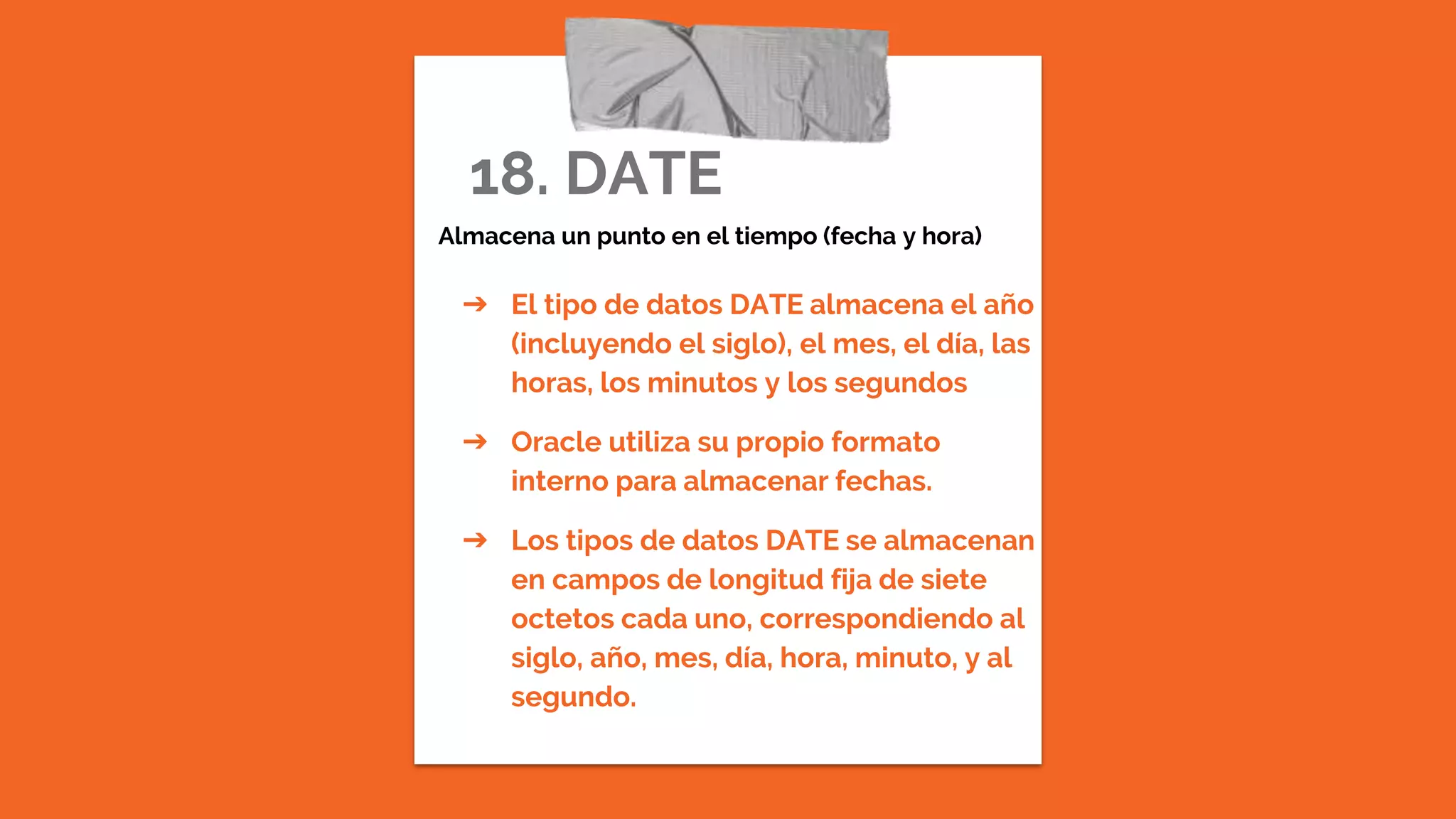 18. DATE
Almacena un punto en el tiempo (fecha y hora)
➔ El tipo de datos DATE almacena el año
(incluyendo el siglo), el mes, el día, las
horas, los minutos y los segundos
➔ Oracle utiliza su propio formato
interno para almacenar fechas.
➔ Los tipos de datos DATE se almacenan
en campos de longitud fija de siete
octetos cada uno, correspondiendo al
siglo, año, mes, día, hora, minuto, y al
segundo.
 