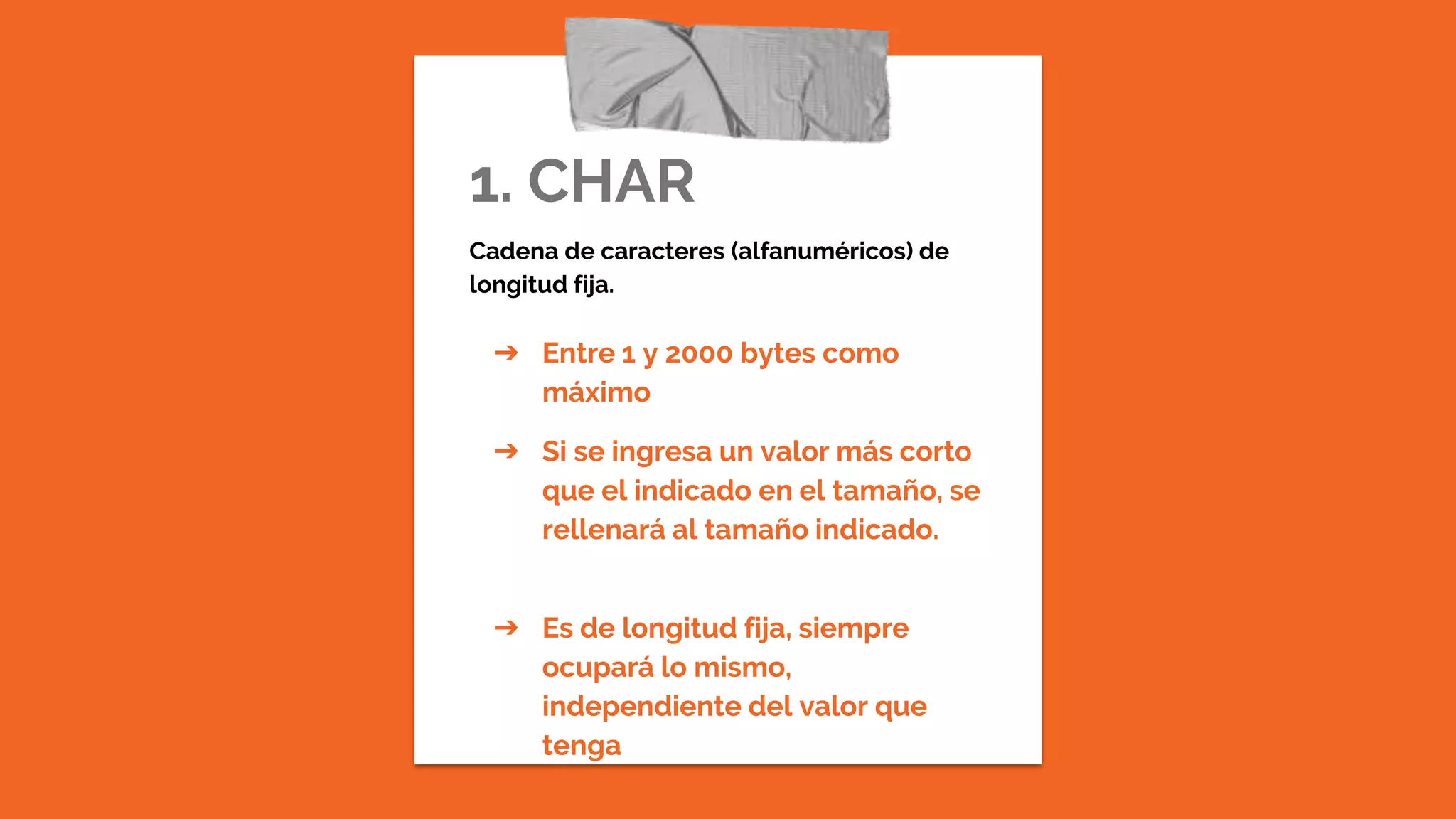 1. CHAR
Cadena de caracteres (alfanuméricos) de
longitud fija.
➔ Entre 1 y 2000 bytes como
máximo
➔ Si se ingresa un valor más corto
que el indicado en el tamaño, se
rellenará al tamaño indicado.
➔ Es de longitud fija, siempre
ocupará lo mismo,
independiente del valor que
tenga
 