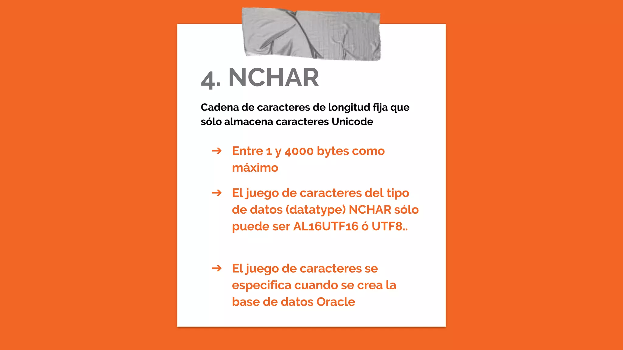 4. NCHAR
Cadena de caracteres de longitud fija que
sólo almacena caracteres Unicode
➔ Entre 1 y 4000 bytes como
máximo
➔ El juego de caracteres del tipo
de datos (datatype) NCHAR sólo
puede ser AL16UTF16 ó UTF8..
➔ El juego de caracteres se
especifica cuando se crea la
base de datos Oracle
 