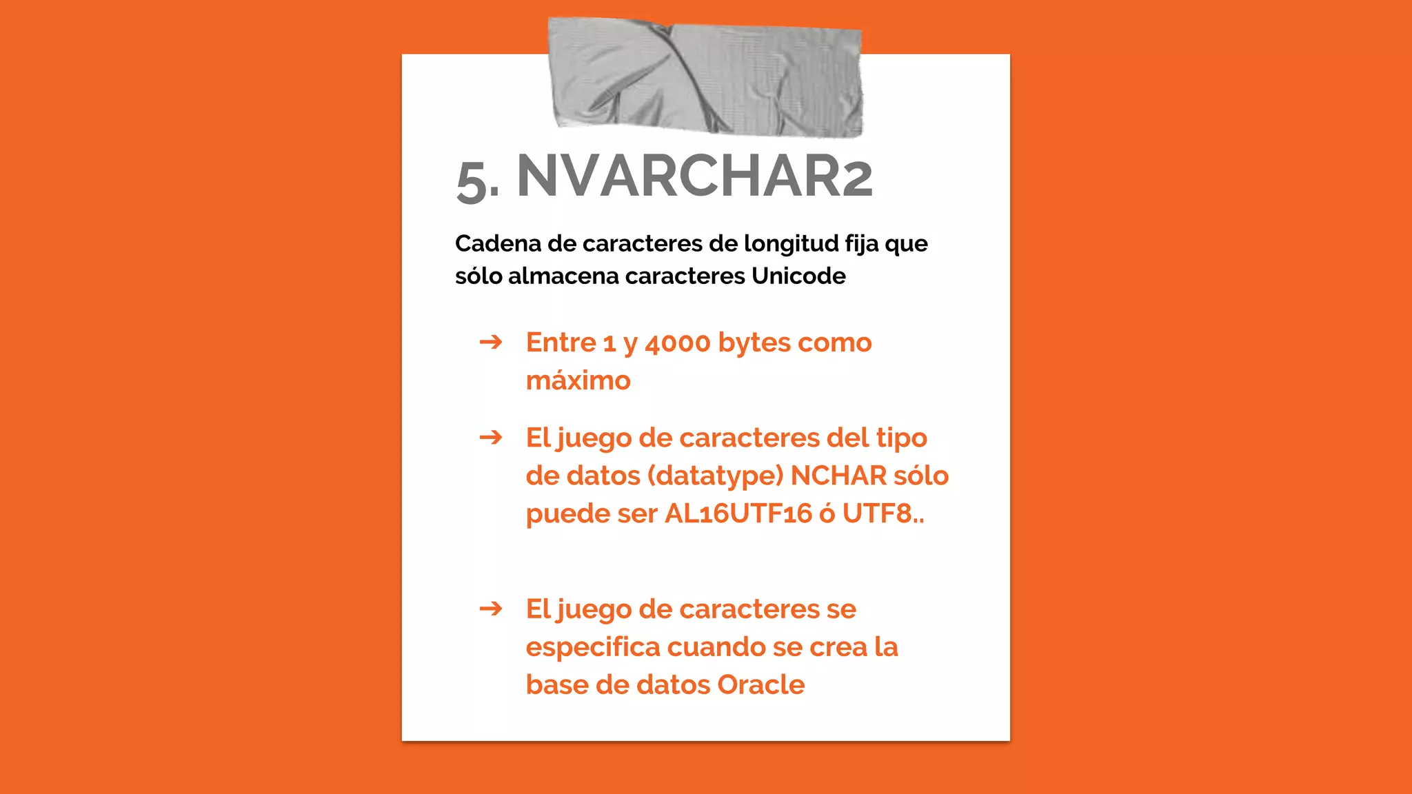 5. NVARCHAR2
Cadena de caracteres de longitud fija que
sólo almacena caracteres Unicode
➔ Entre 1 y 4000 bytes como
máximo
➔ El juego de caracteres del tipo
de datos (datatype) NCHAR sólo
puede ser AL16UTF16 ó UTF8..
➔ El juego de caracteres se
especifica cuando se crea la
base de datos Oracle
 