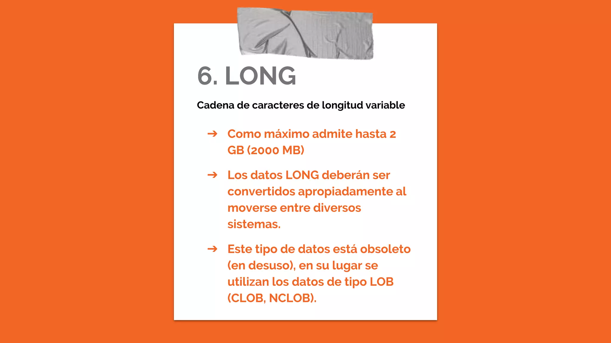6. LONG
Cadena de caracteres de longitud variable
➔ Como máximo admite hasta 2
GB (2000 MB)
➔ Los datos LONG deberán ser
convertidos apropiadamente al
moverse entre diversos
sistemas.
➔ Este tipo de datos está obsoleto
(en desuso), en su lugar se
utilizan los datos de tipo LOB
(CLOB, NCLOB).
 