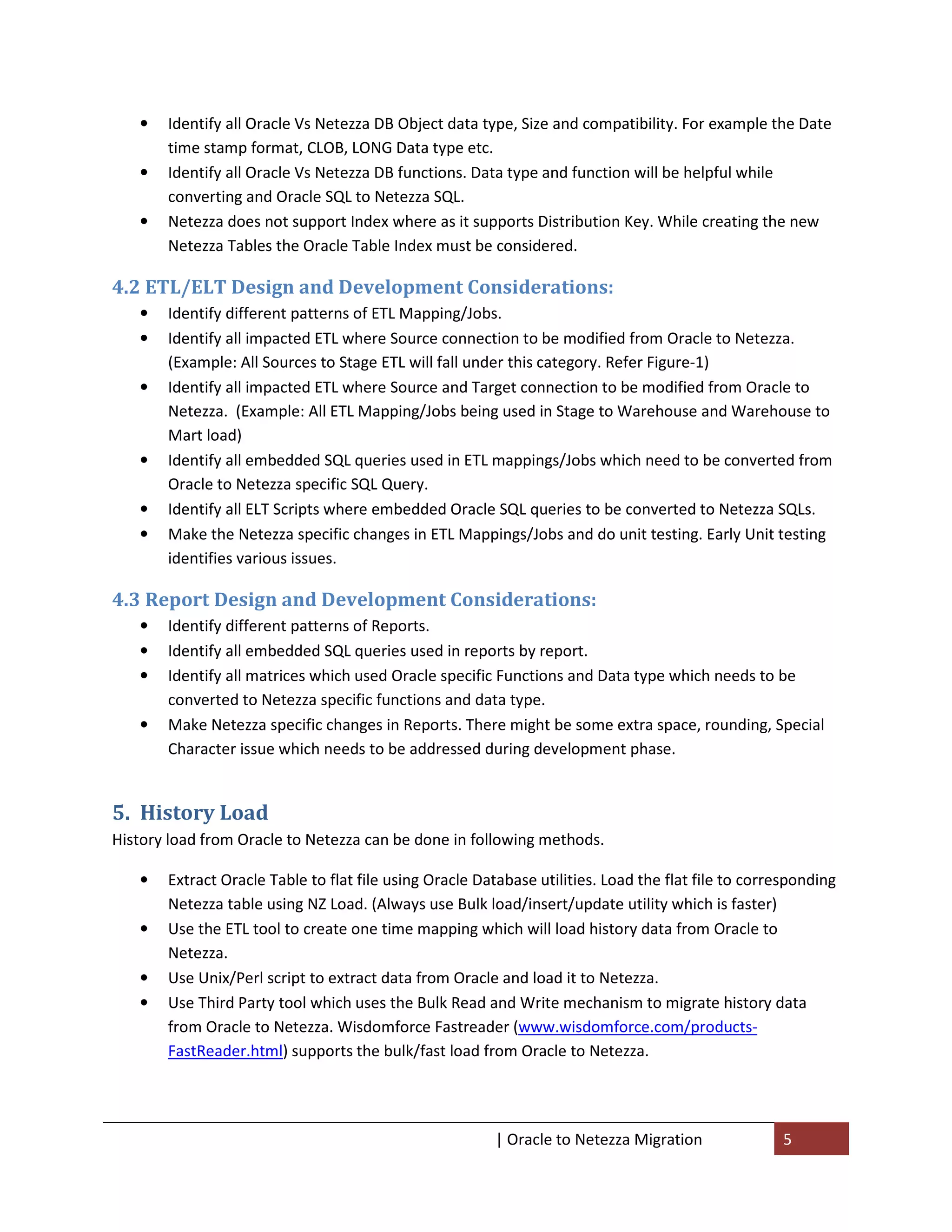 •   Identify all Oracle Vs Netezza DB Object data type, Size and compatibility. For example the Date
       time stamp format, CLOB, LONG Data type etc.
   •   Identify all Oracle Vs Netezza DB functions. Data type and function will be helpful while
       converting and Oracle SQL to Netezza SQL.
   •   Netezza does not support Index where as it supports Distribution Key. While creating the new
       Netezza Tables the Oracle Table Index must be considered.

4.2 ETL/ELT Design and Development Considerations:
   •   Identify different patterns of ETL Mapping/Jobs.
   •   Identify all impacted ETL where Source connection to be modified from Oracle to Netezza.
       (Example: All Sources to Stage ETL will fall under this category. Refer Figure-1)
   •   Identify all impacted ETL where Source and Target connection to be modified from Oracle to
       Netezza. (Example: All ETL Mapping/Jobs being used in Stage to Warehouse and Warehouse to
       Mart load)
   •   Identify all embedded SQL queries used in ETL mappings/Jobs which need to be converted from
       Oracle to Netezza specific SQL Query.
   •   Identify all ELT Scripts where embedded Oracle SQL queries to be converted to Netezza SQLs.
   •   Make the Netezza specific changes in ETL Mappings/Jobs and do unit testing. Early Unit testing
       identifies various issues.

4.3 Report Design and Development Considerations:
   •   Identify different patterns of Reports.
   •   Identify all embedded SQL queries used in reports by report.
   •   Identify all matrices which used Oracle specific Functions and Data type which needs to be
       converted to Netezza specific functions and data type.
   •   Make Netezza specific changes in Reports. There might be some extra space, rounding, Special
       Character issue which needs to be addressed during development phase.


5. History Load
History load from Oracle to Netezza can be done in following methods.

   •   Extract Oracle Table to flat file using Oracle Database utilities. Load the flat file to corresponding
       Netezza table using NZ Load. (Always use Bulk load/insert/update utility which is faster)
   •   Use the ETL tool to create one time mapping which will load history data from Oracle to
       Netezza.
   •   Use Unix/Perl script to extract data from Oracle and load it to Netezza.
   •   Use Third Party tool which uses the Bulk Read and Write mechanism to migrate history data
       from Oracle to Netezza. Wisdomforce Fastreader (www.wisdomforce.com/products-
       FastReader.html) supports the bulk/fast load from Oracle to Netezza.




                                                        | Oracle to Netezza Migration               5
 