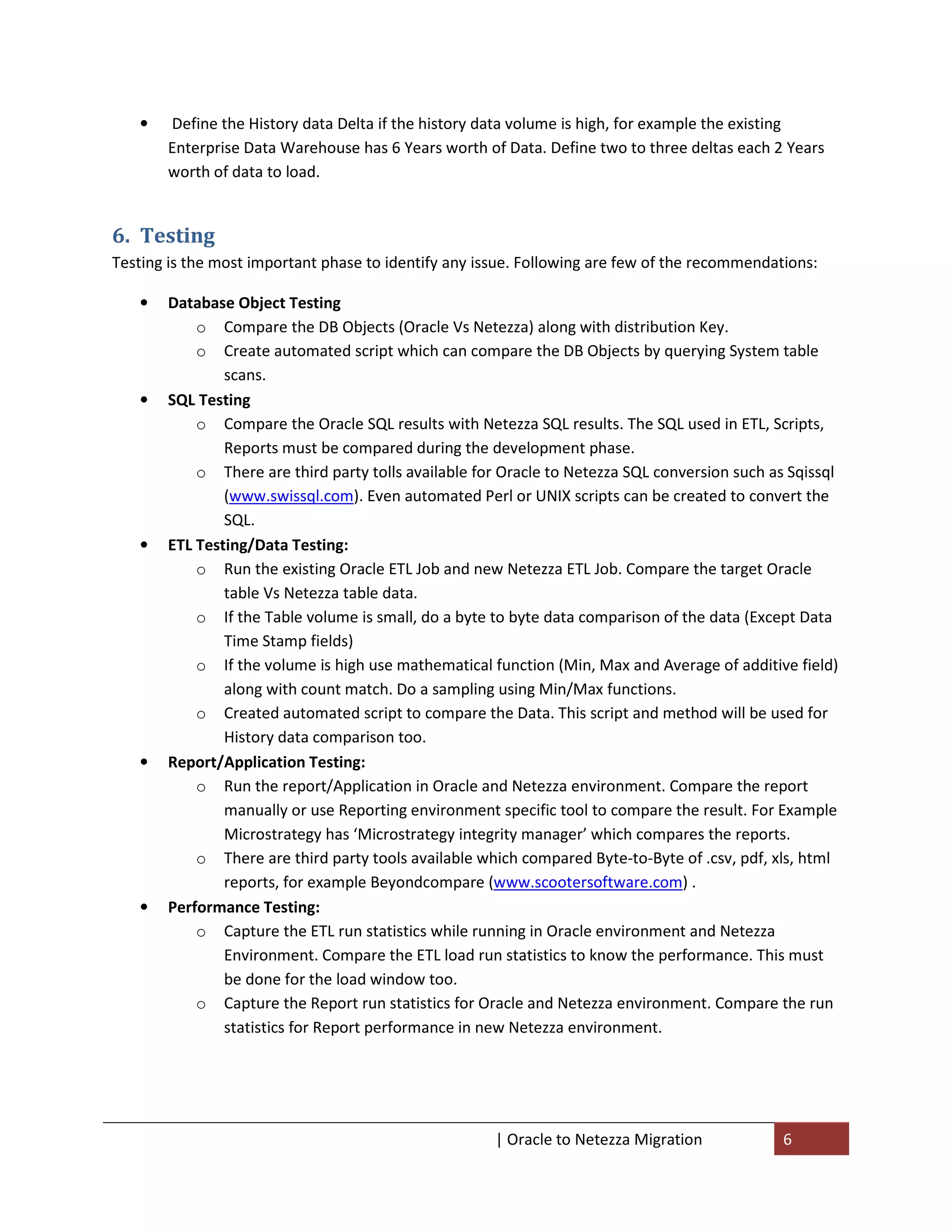 •   Define the History data Delta if the history data volume is high, for example the existing
       Enterprise Data Warehouse has 6 Years worth of Data. Define two to three deltas each 2 Years
       worth of data to load.


6. Testing
Testing is the most important phase to identify any issue. Following are few of the recommendations:

   •   Database Object Testing
           o Compare the DB Objects (Oracle Vs Netezza) along with distribution Key.
           o Create automated script which can compare the DB Objects by querying System table
               scans.
   •   SQL Testing
           o Compare the Oracle SQL results with Netezza SQL results. The SQL used in ETL, Scripts,
               Reports must be compared during the development phase.
           o There are third party tolls available for Oracle to Netezza SQL conversion such as Sqissql
               (www.swissql.com). Even automated Perl or UNIX scripts can be created to convert the
               SQL.
   •   ETL Testing/Data Testing:
           o Run the existing Oracle ETL Job and new Netezza ETL Job. Compare the target Oracle
               table Vs Netezza table data.
           o If the Table volume is small, do a byte to byte data comparison of the data (Except Data
               Time Stamp fields)
           o If the volume is high use mathematical function (Min, Max and Average of additive field)
               along with count match. Do a sampling using Min/Max functions.
           o Created automated script to compare the Data. This script and method will be used for
               History data comparison too.
   •   Report/Application Testing:
           o Run the report/Application in Oracle and Netezza environment. Compare the report
               manually or use Reporting environment specific tool to compare the result. For Example
               Microstrategy has ‘Microstrategy integrity manager’ which compares the reports.
           o There are third party tools available which compared Byte-to-Byte of .csv, pdf, xls, html
               reports, for example Beyondcompare (www.scootersoftware.com) .
   •   Performance Testing:
           o Capture the ETL run statistics while running in Oracle environment and Netezza
               Environment. Compare the ETL load run statistics to know the performance. This must
               be done for the load window too.
           o Capture the Report run statistics for Oracle and Netezza environment. Compare the run
               statistics for Report performance in new Netezza environment.




                                                      | Oracle to Netezza Migration            6
 
