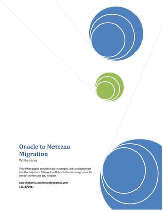 Oracle to Netezza
Migration
Whitepaper

This white paper provides key challenges faces and resolved
and the approach followed in Oracle to Netezza migration for
one of the fortune 100 Retailer.

Asis Mohanty, asismohanty@gmail.com
11/11/2011
 