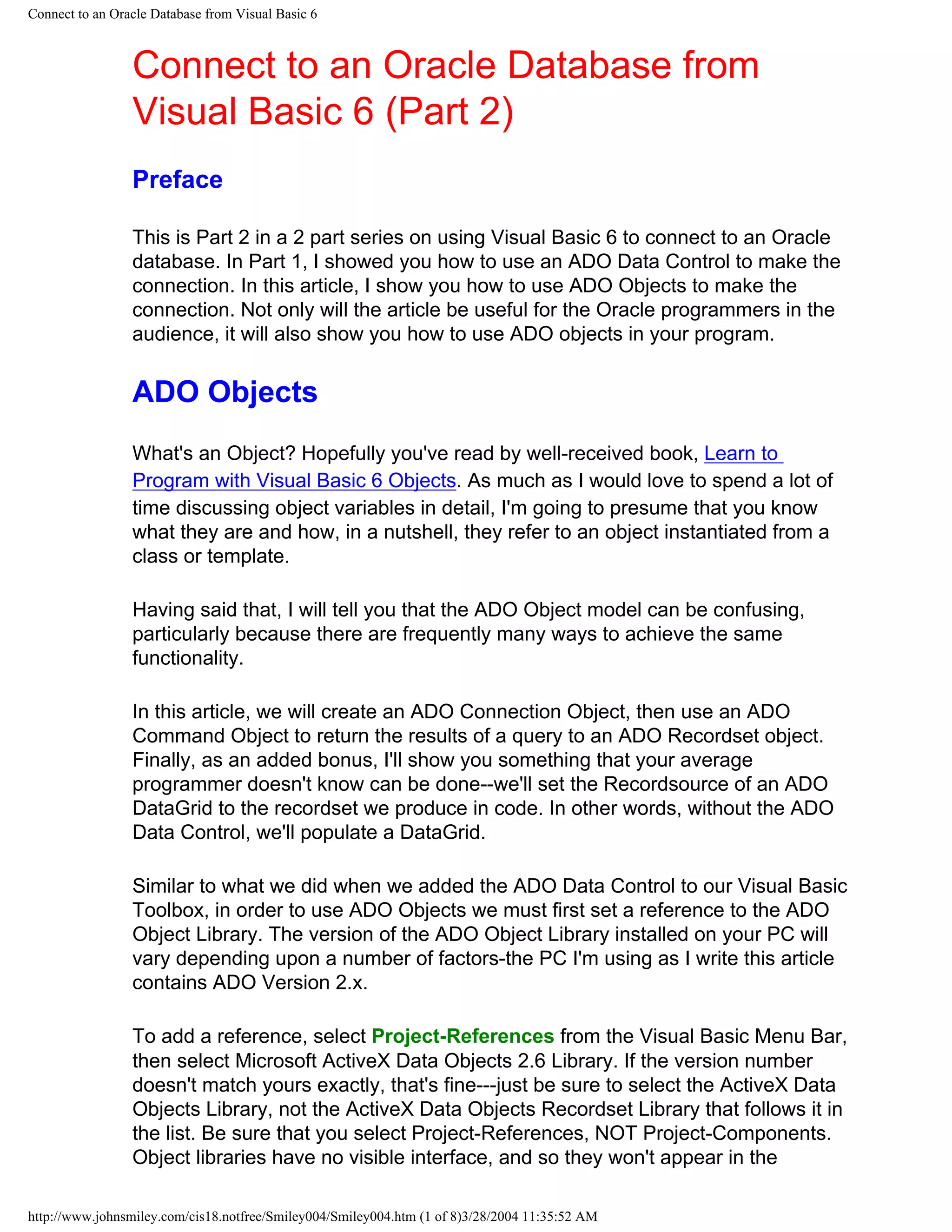 Connect to an Oracle Database from Visual Basic 6
Connect to an Oracle Database from
Visual Basic 6 (Part 2)
Preface
This is Part 2 in a 2 part series on using Visual Basic 6 to connect to an Oracle
database. In Part 1, I showed you how to use an ADO Data Control to make the
connection. In this article, I show you how to use ADO Objects to make the
connection. Not only will the article be useful for the Oracle programmers in the
audience, it will also show you how to use ADO objects in your program.
ADO Objects
What's an Object? Hopefully you've read by well-received book, Learn to
Program with Visual Basic 6 Objects. As much as I would love to spend a lot of
time discussing object variables in detail, I'm going to presume that you know
what they are and how, in a nutshell, they refer to an object instantiated from a
class or template.
Having said that, I will tell you that the ADO Object model can be confusing,
particularly because there are frequently many ways to achieve the same
functionality.
In this article, we will create an ADO Connection Object, then use an ADO
Command Object to return the results of a query to an ADO Recordset object.
Finally, as an added bonus, I'll show you something that your average
programmer doesn't know can be done--we'll set the Recordsource of an ADO
DataGrid to the recordset we produce in code. In other words, without the ADO
Data Control, we'll populate a DataGrid.
Similar to what we did when we added the ADO Data Control to our Visual Basic
Toolbox, in order to use ADO Objects we must first set a reference to the ADO
Object Library. The version of the ADO Object Library installed on your PC will
vary depending upon a number of factors-the PC I'm using as I write this article
contains ADO Version 2.x.
To add a reference, select Project-References from the Visual Basic Menu Bar,
then select Microsoft ActiveX Data Objects 2.6 Library. If the version number
doesn't match yours exactly, that's fine---just be sure to select the ActiveX Data
Objects Library, not the ActiveX Data Objects Recordset Library that follows it in
the list. Be sure that you select Project-References, NOT Project-Components.
Object libraries have no visible interface, and so they won't appear in the
http://www.johnsmiley.com/cis18.notfree/Smiley004/Smiley004.htm (1 of 8)3/28/2004 11:35:52 AM
 