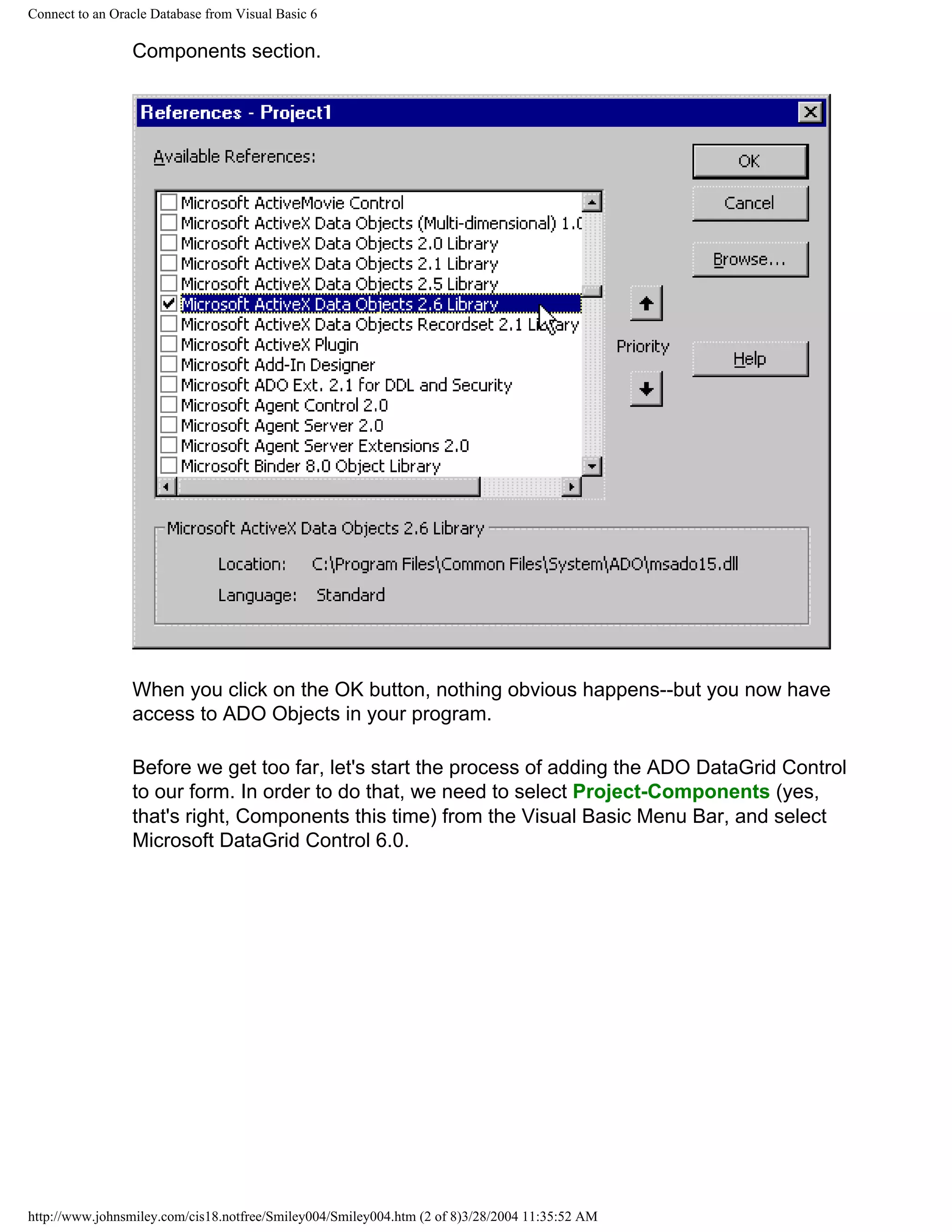 Connect to an Oracle Database from Visual Basic 6
Components section.
When you click on the OK button, nothing obvious happens--but you now have
access to ADO Objects in your program.
Before we get too far, let's start the process of adding the ADO DataGrid Control
to our form. In order to do that, we need to select Project-Components (yes,
that's right, Components this time) from the Visual Basic Menu Bar, and select
Microsoft DataGrid Control 6.0.
http://www.johnsmiley.com/cis18.notfree/Smiley004/Smiley004.htm (2 of 8)3/28/2004 11:35:52 AM
 
