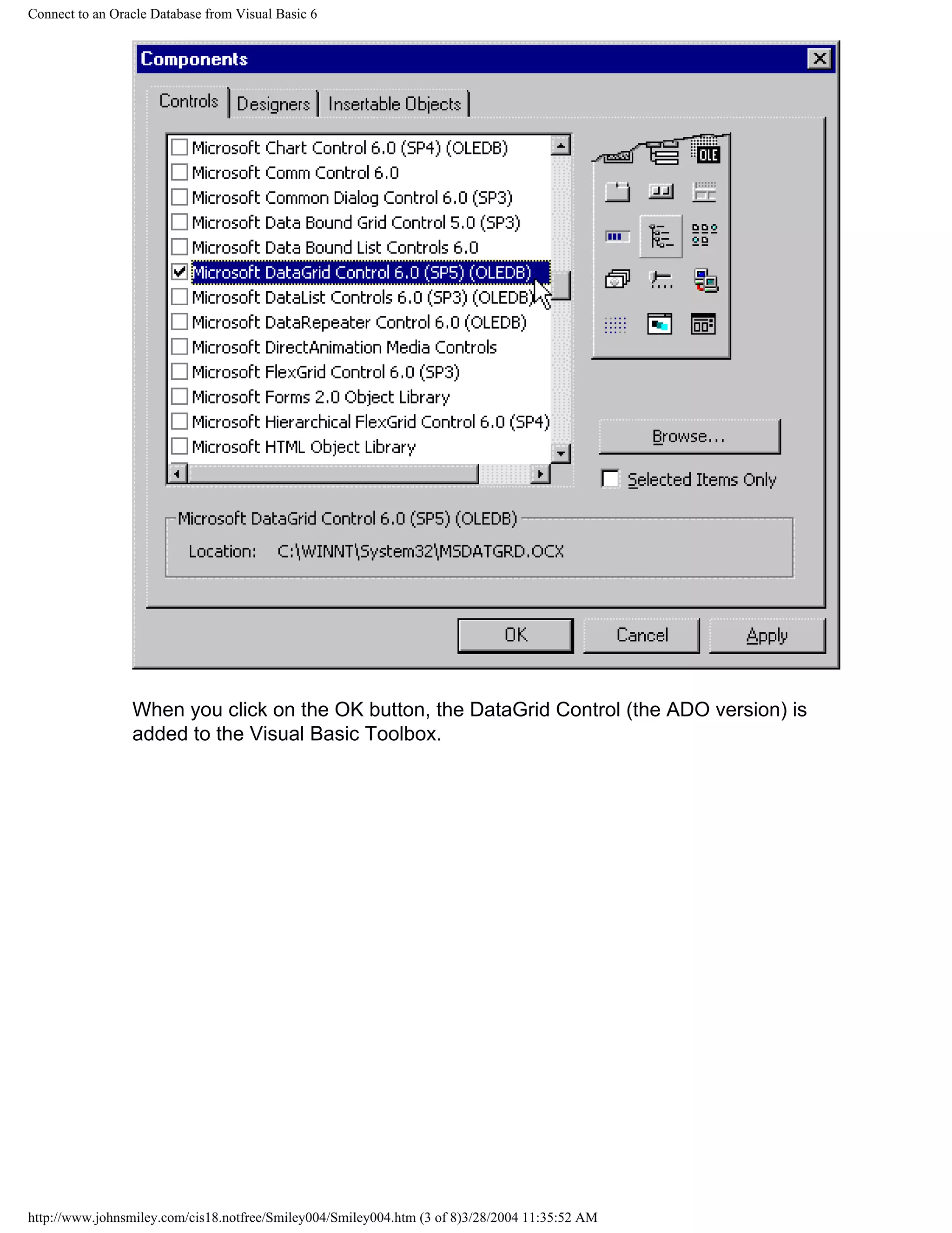 Connect to an Oracle Database from Visual Basic 6
When you click on the OK button, the DataGrid Control (the ADO version) is
added to the Visual Basic Toolbox.
http://www.johnsmiley.com/cis18.notfree/Smiley004/Smiley004.htm (3 of 8)3/28/2004 11:35:52 AM
 