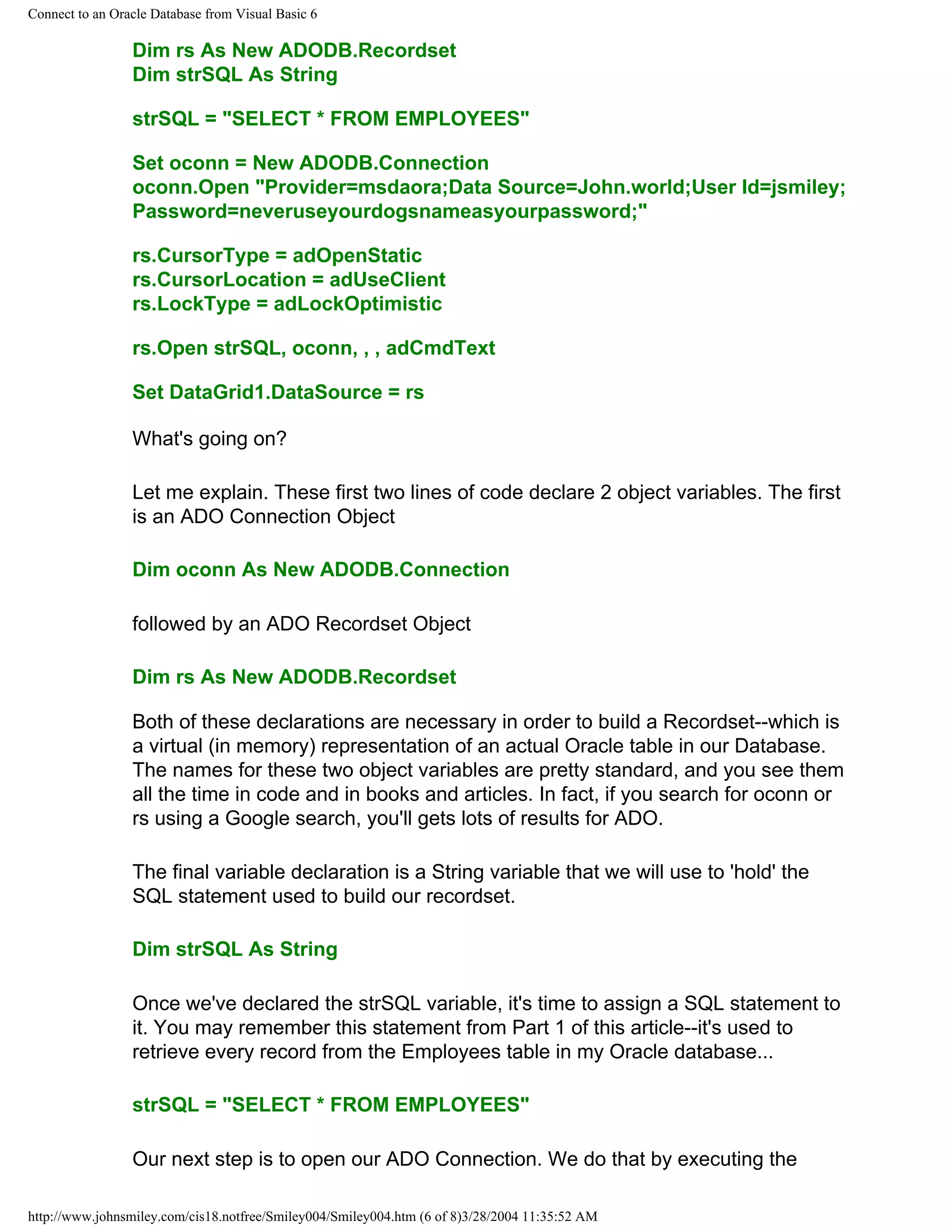 Connect to an Oracle Database from Visual Basic 6
Dim rs As New ADODB.Recordset
Dim strSQL As String
strSQL = "SELECT * FROM EMPLOYEES"
Set oconn = New ADODB.Connection
oconn.Open "Provider=msdaora;Data Source=John.world;User Id=jsmiley;
Password=neveruseyourdogsnameasyourpassword;"
rs.CursorType = adOpenStatic
rs.CursorLocation = adUseClient
rs.LockType = adLockOptimistic
rs.Open strSQL, oconn, , , adCmdText
Set DataGrid1.DataSource = rs
What's going on?
Let me explain. These first two lines of code declare 2 object variables. The first
is an ADO Connection Object
Dim oconn As New ADODB.Connection
followed by an ADO Recordset Object
Dim rs As New ADODB.Recordset
Both of these declarations are necessary in order to build a Recordset--which is
a virtual (in memory) representation of an actual Oracle table in our Database.
The names for these two object variables are pretty standard, and you see them
all the time in code and in books and articles. In fact, if you search for oconn or
rs using a Google search, you'll gets lots of results for ADO.
The final variable declaration is a String variable that we will use to 'hold' the
SQL statement used to build our recordset.
Dim strSQL As String
Once we've declared the strSQL variable, it's time to assign a SQL statement to
it. You may remember this statement from Part 1 of this article--it's used to
retrieve every record from the Employees table in my Oracle database...
strSQL = "SELECT * FROM EMPLOYEES"
Our next step is to open our ADO Connection. We do that by executing the
http://www.johnsmiley.com/cis18.notfree/Smiley004/Smiley004.htm (6 of 8)3/28/2004 11:35:52 AM
 