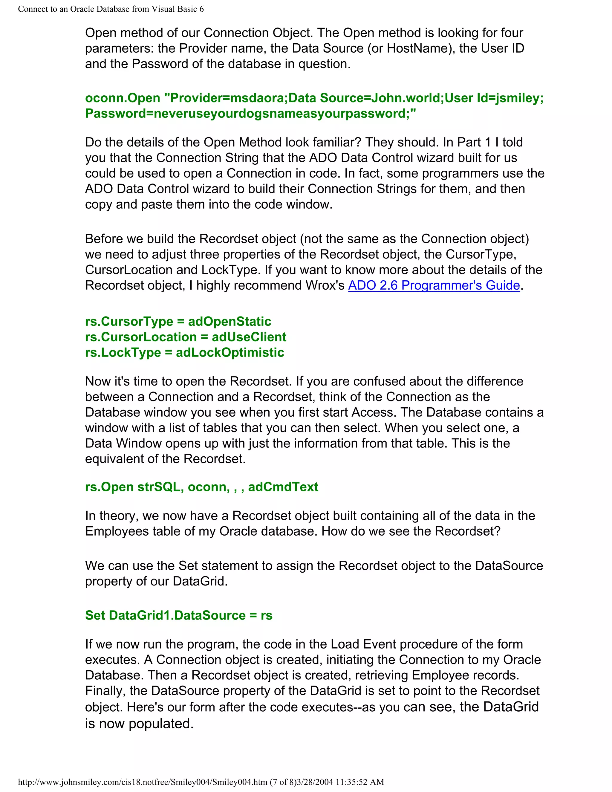 Connect to an Oracle Database from Visual Basic 6
Open method of our Connection Object. The Open method is looking for four
parameters: the Provider name, the Data Source (or HostName), the User ID
and the Password of the database in question.
oconn.Open "Provider=msdaora;Data Source=John.world;User Id=jsmiley;
Password=neveruseyourdogsnameasyourpassword;"
Do the details of the Open Method look familiar? They should. In Part 1 I told
you that the Connection String that the ADO Data Control wizard built for us
could be used to open a Connection in code. In fact, some programmers use the
ADO Data Control wizard to build their Connection Strings for them, and then
copy and paste them into the code window.
Before we build the Recordset object (not the same as the Connection object)
we need to adjust three properties of the Recordset object, the CursorType,
CursorLocation and LockType. If you want to know more about the details of the
Recordset object, I highly recommend Wrox's ADO 2.6 Programmer's Guide.
rs.CursorType = adOpenStatic
rs.CursorLocation = adUseClient
rs.LockType = adLockOptimistic
Now it's time to open the Recordset. If you are confused about the difference
between a Connection and a Recordset, think of the Connection as the
Database window you see when you first start Access. The Database contains a
window with a list of tables that you can then select. When you select one, a
Data Window opens up with just the information from that table. This is the
equivalent of the Recordset.
rs.Open strSQL, oconn, , , adCmdText
In theory, we now have a Recordset object built containing all of the data in the
Employees table of my Oracle database. How do we see the Recordset?
We can use the Set statement to assign the Recordset object to the DataSource
property of our DataGrid.
Set DataGrid1.DataSource = rs
If we now run the program, the code in the Load Event procedure of the form
executes. A Connection object is created, initiating the Connection to my Oracle
Database. Then a Recordset object is created, retrieving Employee records.
Finally, the DataSource property of the DataGrid is set to point to the Recordset
object. Here's our form after the code executes--as you can see, the DataGrid
is now populated.
http://www.johnsmiley.com/cis18.notfree/Smiley004/Smiley004.htm (7 of 8)3/28/2004 11:35:52 AM
 