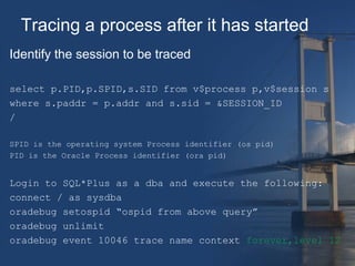 Tracing a process after it has started 
Identify the session to be traced 
select p.PID,p.SPID,s.SID from v$process p,v$session s 
where s.paddr = p.addr and s.sid = &SESSION_ID 
/ 
SPID is the operating system Process identifier (os pid) 
PID is the Oracle Process identifier (ora pid) 
Login to SQL*Plus as a dba and execute the following: 
connect / as sysdba 
oradebug setospid “ospid from above query” 
oradebug unlimit 
oradebug event 10046 trace name context forever,level 12 
 