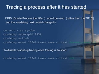 Tracing a process after it has started 
If PID (Oracle Process identifier ) would be used (rather than the 'SPID') 
and the oradebug text would change to: 
connect / as sysdba 
oradebug setorapid 9834 
oradebug unlimit 
oradebug event 10046 trace name context forever,level 12 
To disable oradebug tracing once tracing is finished: 
oradebug event 10046 trace name context off 
 