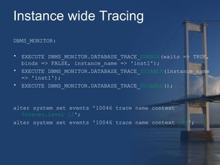Instance wide Tracing 
DBMS_MONITOR: 
• EXECUTE DBMS_MONITOR.DATABASE_TRACE_ENABLE(waits => TRUE, 
binds => FALSE, instance_name => 'inst1'); 
• EXECUTE DBMS_MONITOR.DATABASE_TRACE_DISABLE(instance_name 
=> 'inst1'); 
• EXECUTE DBMS_MONITOR.DATABASE_TRACE_DISABLE(); 
alter system set events '10046 trace name context 
forever,level 12'; 
alter system set events '10046 trace name context off'; 
 