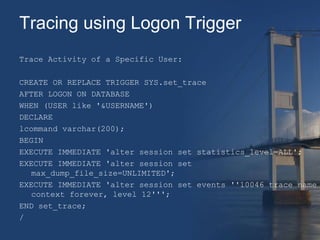 Tracing using Logon Trigger 
Trace Activity of a Specific User: 
CREATE OR REPLACE TRIGGER SYS.set_trace 
AFTER LOGON ON DATABASE 
WHEN (USER like '&USERNAME') 
DECLARE 
lcommand varchar(200); 
BEGIN 
EXECUTE IMMEDIATE 'alter session set statistics_level=ALL'; 
EXECUTE IMMEDIATE 'alter session set 
max_dump_file_size=UNLIMITED'; 
EXECUTE IMMEDIATE 'alter session set events ''10046 trace name 
context forever, level 12'''; 
END set_trace; 
/ 
 