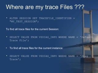 Where are my trace Files ??? 
• ALTER SESSION SET TRACEFILE_IDENTIFIER = 
"MY_TEST_SESSION"; 
To find all trace files for the current Session: 
• SELECT VALUE FROM V$DIAG_INFO WHERE NAME = 'Default 
Trace File'; 
• To find all trace files for the current instance: 
• SELECT VALUE FROM V$DIAG_INFO WHERE NAME = 'Diag 
Trace'; 
 
