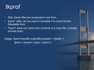 tkprof 
• SQL traces files are produced in raw form. 
• tkprof utility can be used to translate it to more Human 
Readable form 
• Tkprof does not control the contents of a trace file, it simply 
formats them 
Usage: tkprof tracefile outputfile [explain= ] [table= ] 
[print= ] [insert= ] [sys= ] [sort= ] 
 