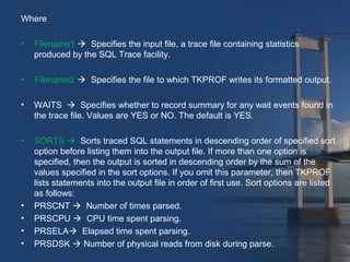 Where 
• Filename1  Specifies the input file, a trace file containing statistics 
produced by the SQL Trace facility. 
• Filename2  Specifies the file to which TKPROF writes its formatted output. 
• WAITS  Specifies whether to record summary for any wait events found in 
the trace file. Values are YES or NO. The default is YES. 
• SORTS  Sorts traced SQL statements in descending order of specified sort 
option before listing them into the output file. If more than one option is 
specified, then the output is sorted in descending order by the sum of the 
values specified in the sort options. If you omit this parameter, then TKPROF 
lists statements into the output file in order of first use. Sort options are listed 
as follows: 
• PRSCNT  Number of times parsed. 
• PRSCPU  CPU time spent parsing. 
• PRSELA Elapsed time spent parsing. 
• PRSDSK  Number of physical reads from disk during parse. 
 
