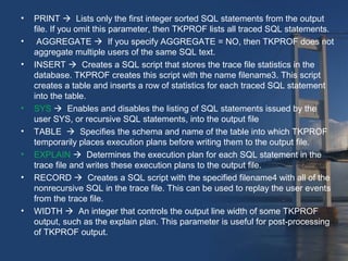 • PRINT  Lists only the first integer sorted SQL statements from the output 
file. If you omit this parameter, then TKPROF lists all traced SQL statements. 
• AGGREGATE  If you specify AGGREGATE = NO, then TKPROF does not 
aggregate multiple users of the same SQL text. 
• INSERT  Creates a SQL script that stores the trace file statistics in the 
database. TKPROF creates this script with the name filename3. This script 
creates a table and inserts a row of statistics for each traced SQL statement 
into the table. 
• SYS  Enables and disables the listing of SQL statements issued by the 
user SYS, or recursive SQL statements, into the output file 
• TABLE  Specifies the schema and name of the table into which TKPROF 
temporarily places execution plans before writing them to the output file. 
• EXPLAIN  Determines the execution plan for each SQL statement in the 
trace file and writes these execution plans to the output file. 
• RECORD  Creates a SQL script with the specified filename4 with all of the 
nonrecursive SQL in the trace file. This can be used to replay the user events 
from the trace file. 
• WIDTH  An integer that controls the output line width of some TKPROF 
output, such as the explain plan. This parameter is useful for post-processing 
of TKPROF output. 
 