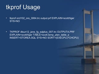 tkprof Usage 
• tkprof orcl102_ora_3064.trc output.prf EXPLAIN=scott/tiger 
SYS=NO 
• TKPROF dlsun12_jane_fg_sqlplus_007.trc OUTPUTA.PRF 
EXPLAIN=scott/tiger TABLE=scott.temp_plan_table_a 
INSERT=STOREA.SQL SYS=NO SORT=(EXECPU,FCHCPU) 
 