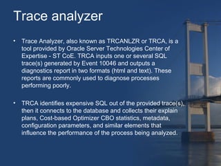 Trace analyzer 
• Trace Analyzer, also known as TRCANLZR or TRCA, is a 
tool provided by Oracle Server Technologies Center of 
Expertise - ST CoE. TRCA inputs one or several SQL 
trace(s) generated by Event 10046 and outputs a 
diagnostics report in two formats (html and text). These 
reports are commonly used to diagnose processes 
performing poorly. 
• TRCA identifies expensive SQL out of the provided trace(s), 
then it connects to the database and collects their explain 
plans, Cost-based Optimizer CBO statistics, metadata, 
configuration parameters, and similar elements that 
influence the performance of the process being analyzed. 
 