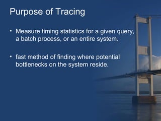 Purpose of Tracing 
• Measure timing statistics for a given query, 
a batch process, or an entire system. 
• fast method of finding where potential 
bottlenecks on the system reside. 
 