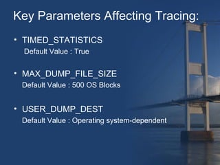 Key Parameters Affecting Tracing: 
• TIMED_STATISTICS 
Default Value : True 
• MAX_DUMP_FILE_SIZE 
Default Value : 500 OS Blocks 
• USER_DUMP_DEST 
Default Value : Operating system-dependent 
 
